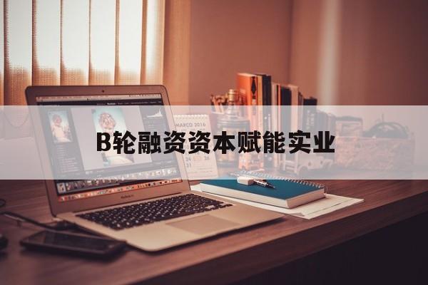 基隆市B轮融资资本赋能实业(b轮融资公司值得工作吗)